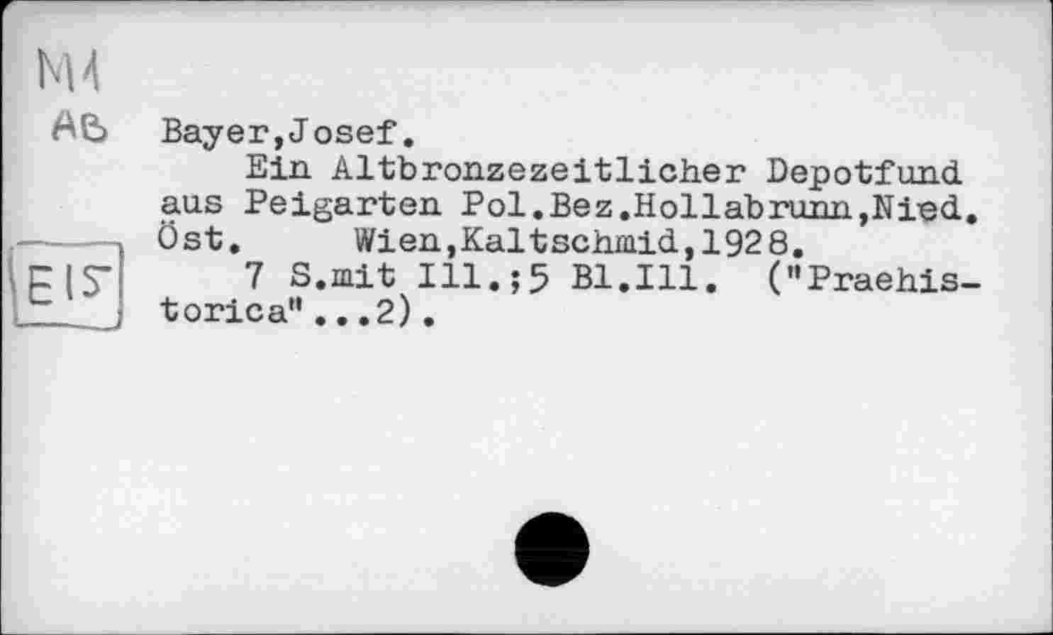 ﻿Bayer,J osef.
Ein. Altbronzezeitlicher Depotfund aus Peigarten Pol.Bez.Hollabrunn,Nied. Öst.	Wien,Kaltschmid,1928.
7 S.mit Ill.;5 Bl.Ill. ("Praehis-torica"...2).